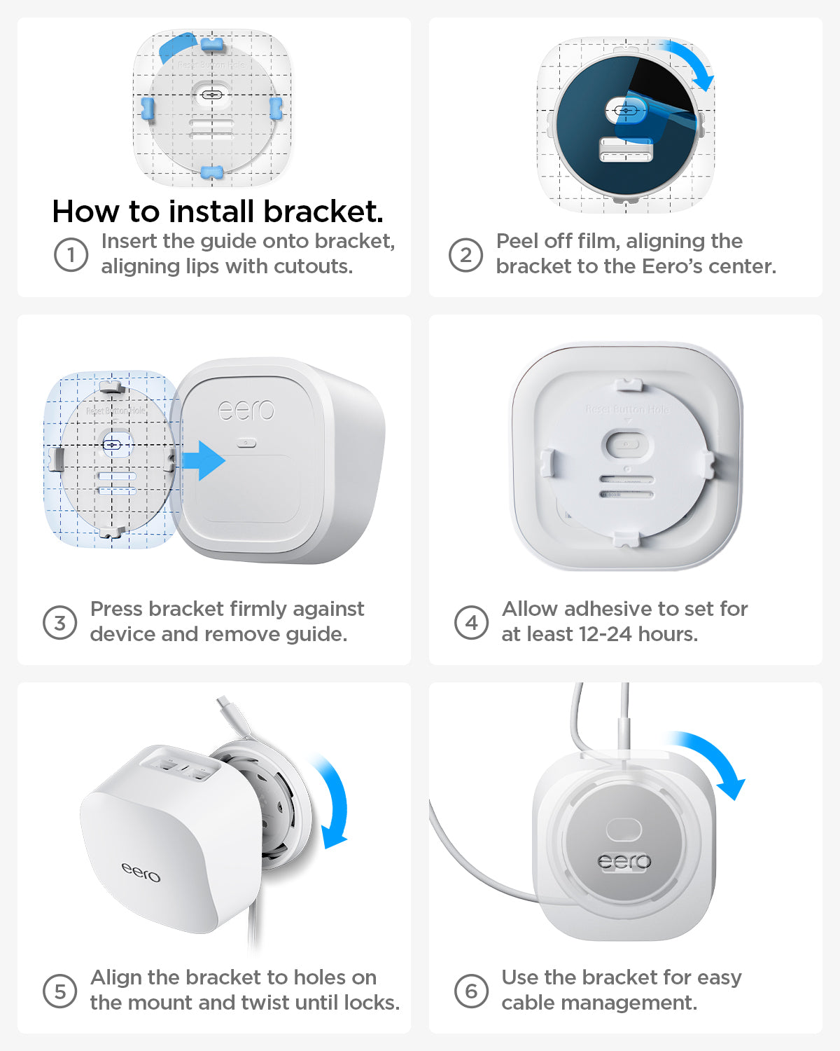 AMP09409 - Eero 6 Mount | ER110 in White showing how to install bracket. 1. Insert the guide onto the bracket, aligning lips with cutouts 2. Peel off film, aligning the bracket to the Eero's center 3. Press bracket firmly against device and remove guide 4. Allow adhesive to set for at least 12-24 hours 5. Align the bracket to holes on the mount and twist until locks 6 . Use the bracket for easy cable management