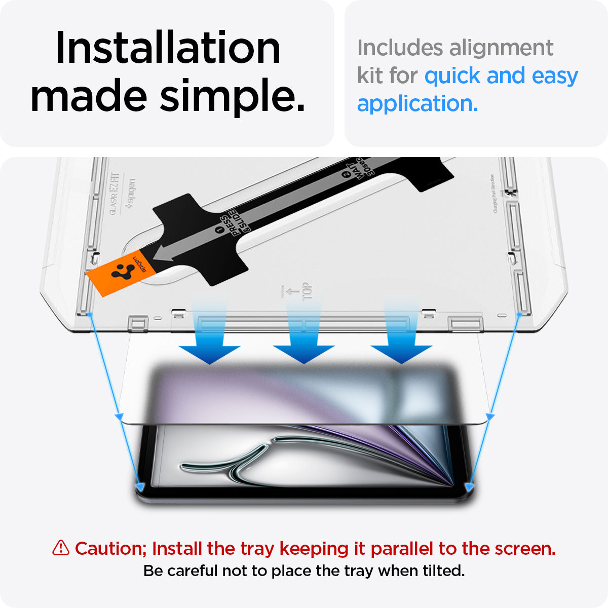 AGL07799 - iPad Air 10.9-inch Paper Touch EZ Fit in Clear showing the installation made simple. Includes alignment kit for quick and easy application. Caution; Install the tray keeping it parallel to the screen. Be careful not to place the tray when tilted