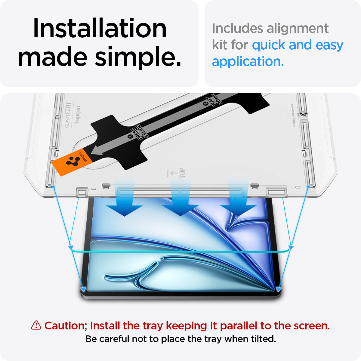 AGL07798 - iPad Air 10.9-inch GLAS.tR EZ FIT in Clear showing the installation made simple. Includes alignment kit for quick and easy application. Caution; Install the tray keeping it parallel to the screen. Be careful not to place the tray when tilted