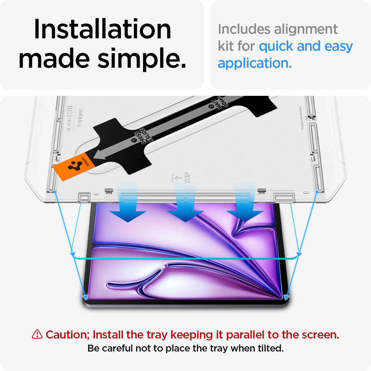AGL07803 - iPad Air 12.9-inch GLAS.tR EZ FIT in Clear showing the installation made simple. Includes alignment kit for quick and easy application. Caution; Install the tray keeping it parallel to the screen. Be careful not to place the tray when tilted