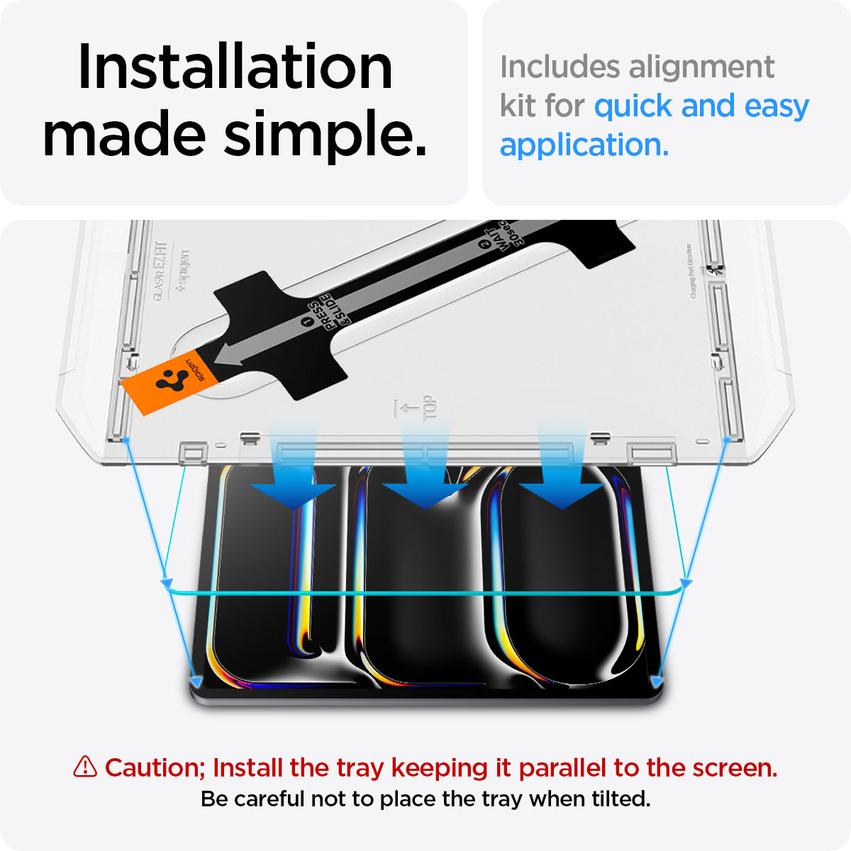 AGL07793 - iPad Pro 12.9-inch GLAS.tR EZ FIT in Clear showing the installation made simple. Includes alignment kit for quick and easy application. Caution; Install the tray keeping it parallel to the screen. Be careful not to place the tray when tilted