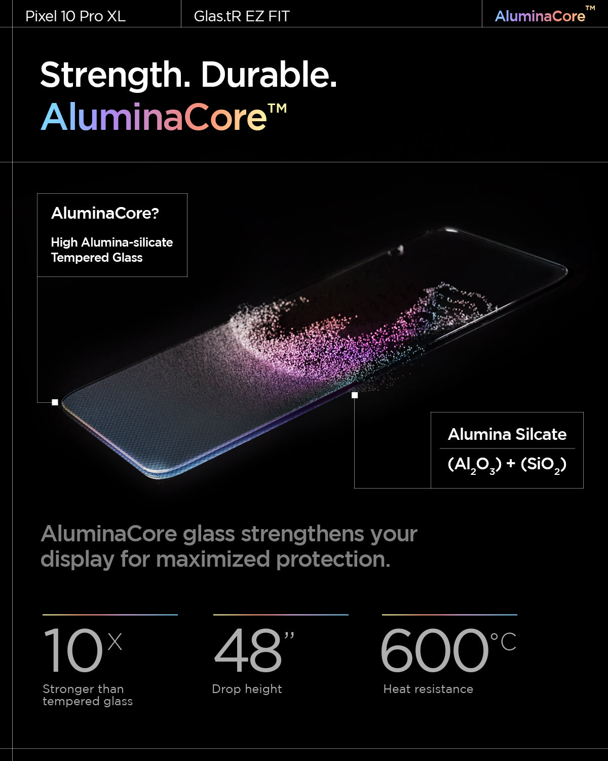 AGL08445 - Pixel 10 Pro XL GLAS.tR EZ Fit Screen Protector showing the strength, durable AluminaCore. AluminaCore glass strengthens your display for maximized protection. 10x stronger than tempered glass, 48" drop height and 600 degree celsius heat resistance