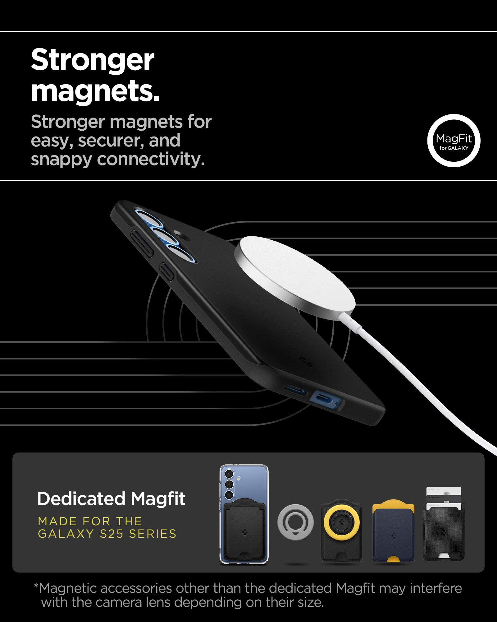 ACS08993 - Galaxy S25 Case Thin Fit (MagFit) in Black showing the stronger magnets. Stronger magnets for easy, securer, and snappy connectivity. Magnetic accessories other that the dedicated Magfit may interfere with the lens depending on their size