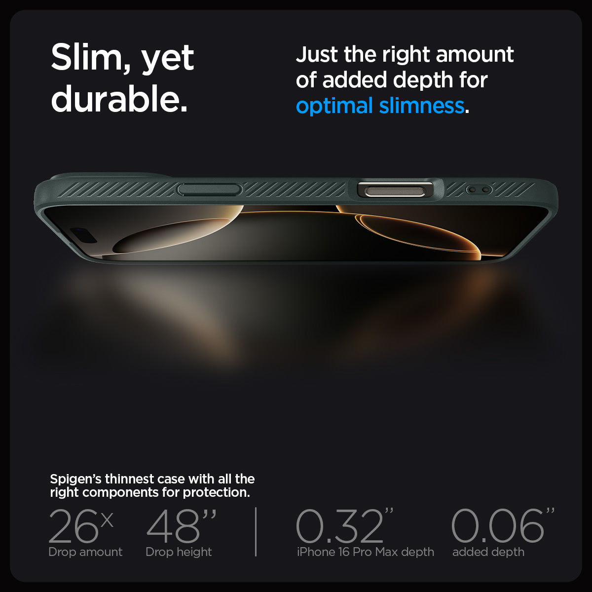 ACS07990 - iPhone 16 Pro Max Case Liquid Air in Abyss Green showing the slim, yet durable. Just the right amount of added depth for optimal slimness. Spigen's thinnest case with all the right components for protection. 26x drop amount, 48" drop height | 0.32" iPhone 16 Pro Max depth, 0.06" added depth
