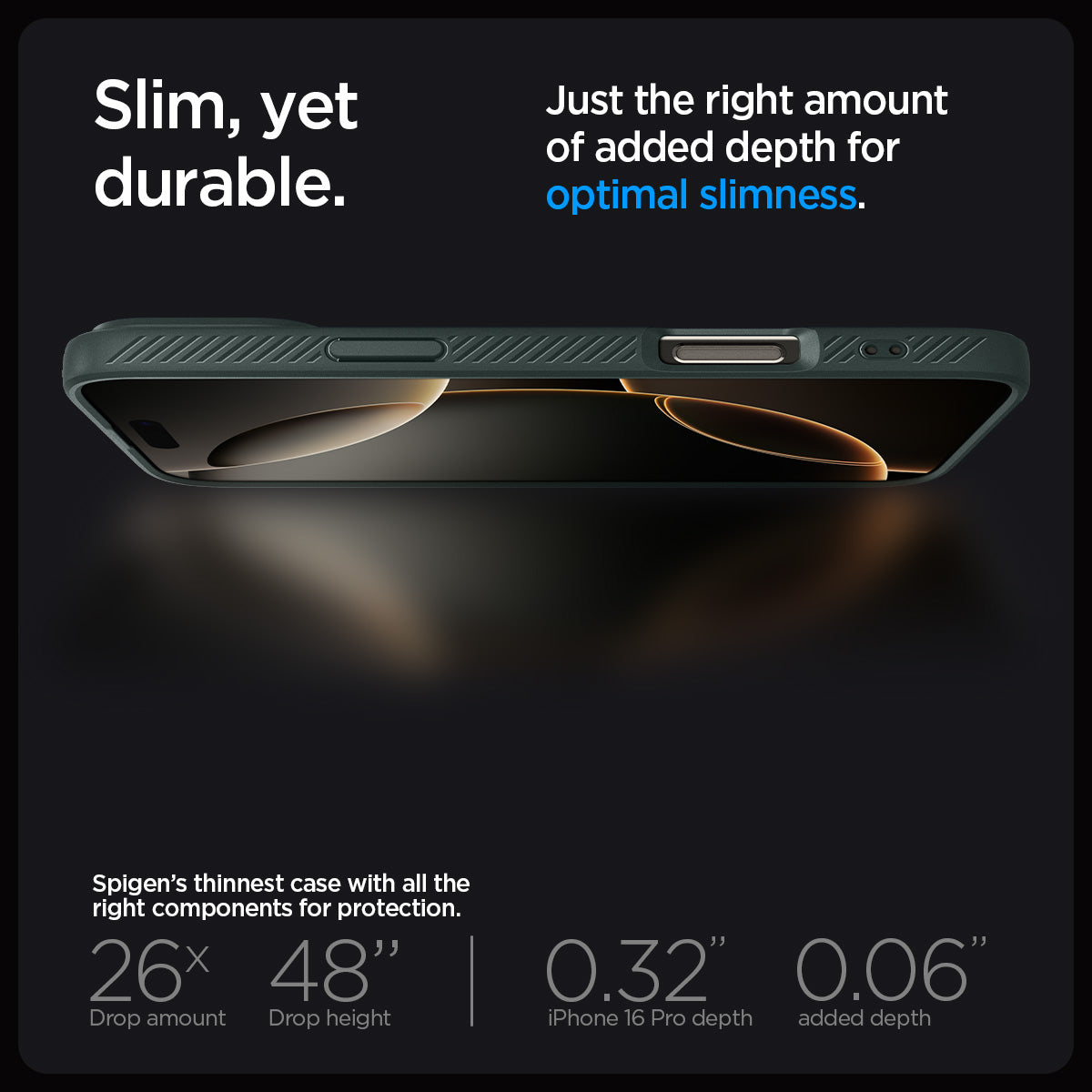 ACS08119 - iPhone 16 Pro Case Liquid Air in Abyss Green showing the slim, yet durable. Just the right amount of added depth for optimal slimness. Spigen's thinnest case with all the right components for protection. 26x drop amount, 48" drop height | 0.32" iPhone 16 Pro depth, 0.06" added depth