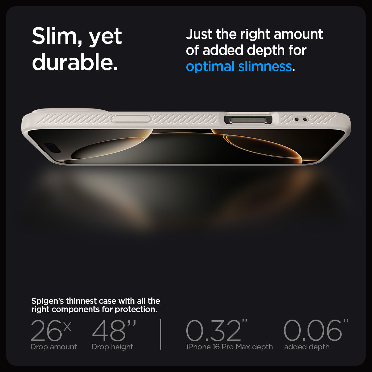 ACS07991 - iPhone 16 Pro Max Case Liquid Air in Natural Titanium showing the slim, yet durable. Just the right amount of added depth for optimal slimness. Spigen's thinnest case with all the right components for protection. 26x drop amount, 48" drop height | 0.32" iPhone 16 Pro Max depth, 0.06" added depth