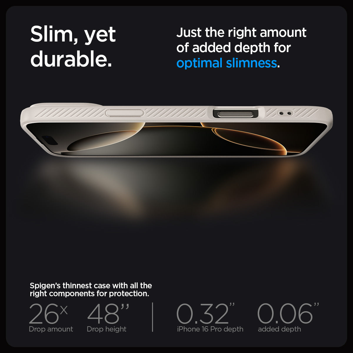 ACS08120 - iPhone 16 Pro Case Liquid Air in Natural Titanium showing the slim, yet durable. Just the right amount of added depth for optimal slimness. Spigen's thinnest case with all the right components for protection. 26x drop amount, 48" drop height | 0.32" iPhone 16 Pro depth, 0.06" added depth