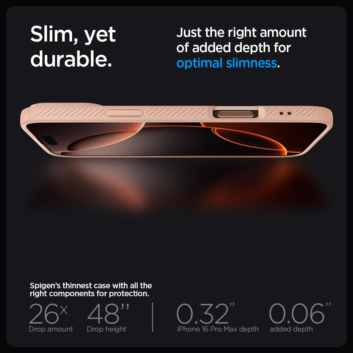 ACS08687 - iPhone 16 Pro Max Case Liquid Air in Rose Titanium showing the slim, yet durable. Just the right amount of added depth for optimal slimness. Spigen's thinnest case with all the right components for protection. 26x drop amount, 48" drop height | 0.32" iPhone 16 Pro Max depth, 0.06" added depth