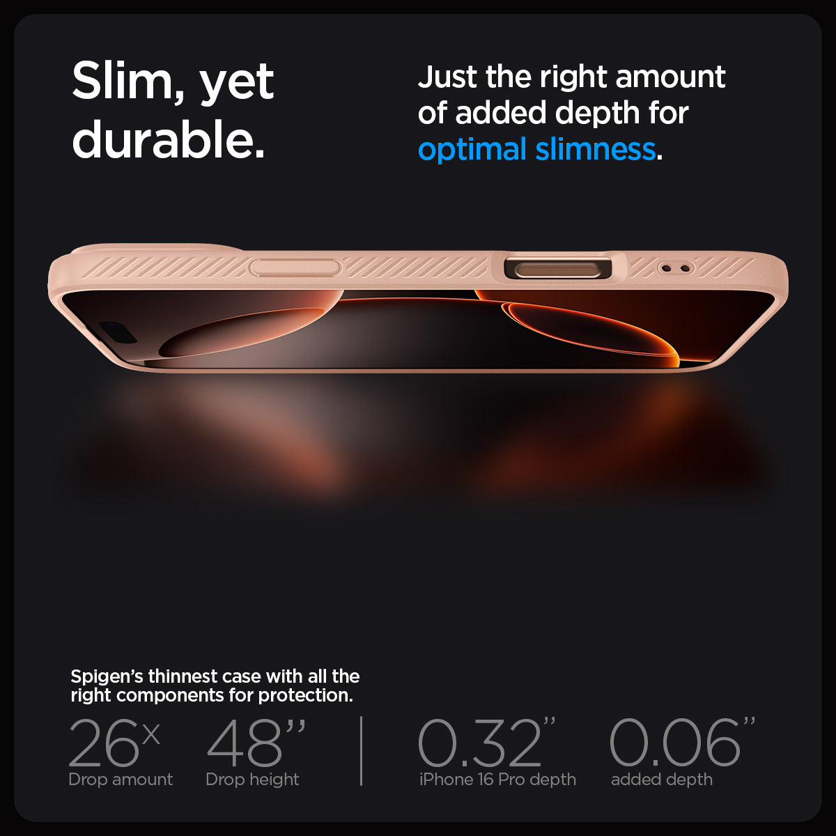 ACS08692 - iPhone 16 Pro Case Liquid Air in Rose Titanium showing the slim, yet durable. Just the right amount of added depth for optimal slimness. Spigen's thinnest case with all the right components for protection. 26x drop amount, 48" drop height | 0.32" iPhone 16 Pro depth, 0.06" added depth